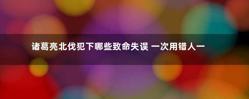 诸葛亮北伐犯下哪些致命失误 一次用错人一次算错天气